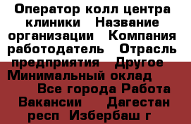 Оператор колл-центра клиники › Название организации ­ Компания-работодатель › Отрасль предприятия ­ Другое › Минимальный оклад ­ 30 000 - Все города Работа » Вакансии   . Дагестан респ.,Избербаш г.